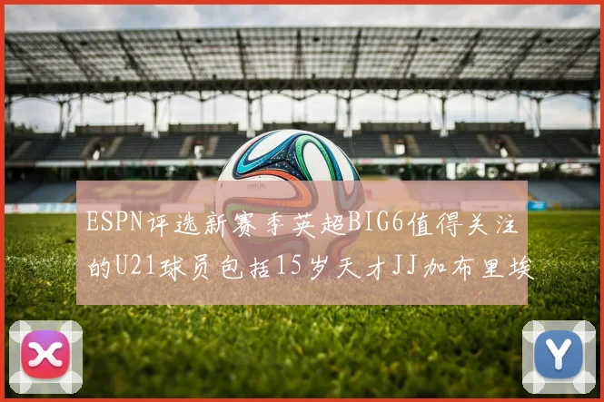 ESPN评选新赛季英超BIG6值得关注的U21球员包括15岁天才JJ加布里埃尔