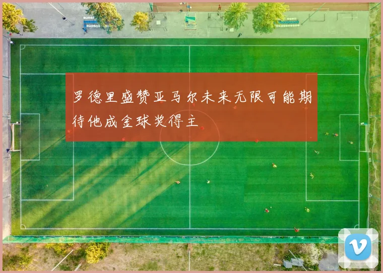 罗德里盛赞亚马尔未来无限可能期待他成金球奖得主