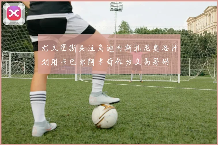 尤文图斯关注乌迪内斯扎尼奥洛计划用卡巴尔阿季奇作为交易筹码