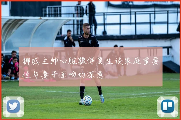 挪威主帅心脏骤停复生谈家庭重要性与妻子亲吻的深意