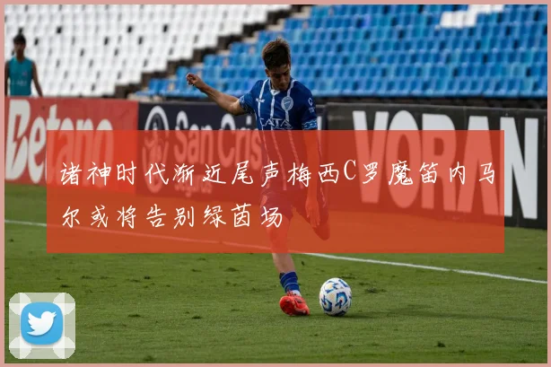 诸神时代渐近尾声梅西C罗魔笛内马尔或将告别绿茵场