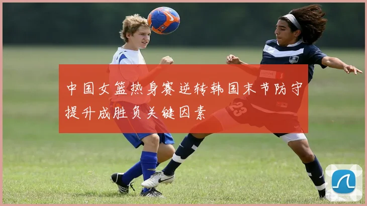 中国女篮热身赛逆转韩国末节防守提升成胜负关键因素