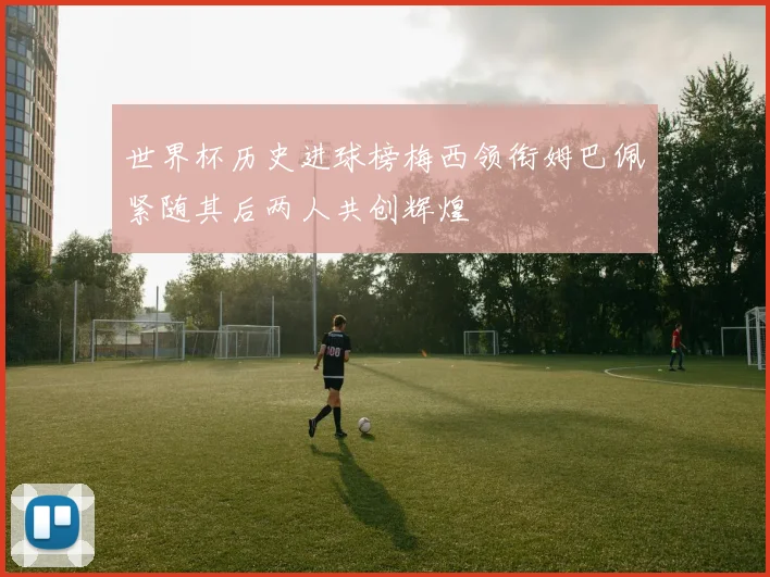 世界杯历史进球榜梅西领衔姆巴佩紧随其后两人共创辉煌