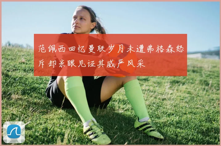 范佩西回忆曼联岁月未遭弗格森怒斥却亲眼见证其威严风采