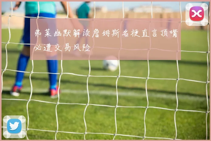 弗莱幽默解读詹姆斯名梗直言顶嘴必遭交易风险