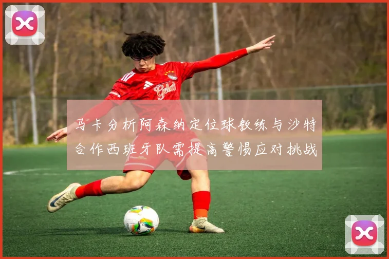 马卡分析阿森纳定位球教练与沙特合作西班牙队需提高警惕应对挑战