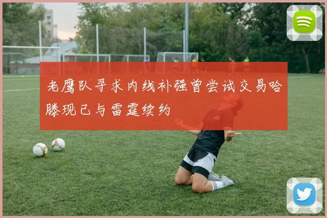 老鹰队寻求内线补强曾尝试交易哈滕现已与雷霆续约