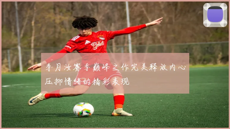 李月汝赛季巅峰之作完美释放内心压抑情绪的精彩表现