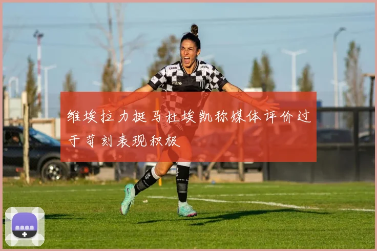 维埃拉力挺马杜埃凯称媒体评价过于苛刻表现积极