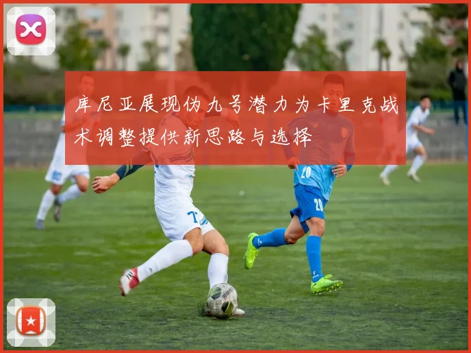 库尼亚展现伪九号潜力为卡里克战术调整提供新思路与选择