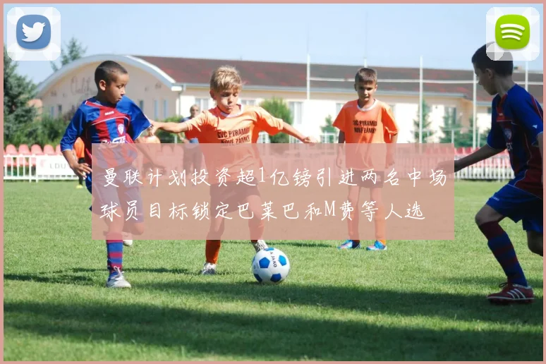 曼联计划投资超1亿镑引进两名中场球员目标锁定巴莱巴和M费等人选
